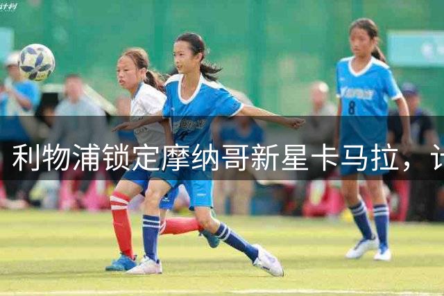 利物浦锁定摩纳哥新星卡马拉，计划2027年引进