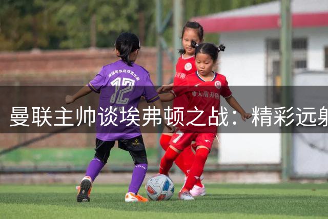 曼联主帅谈埃弗顿之战：精彩远射致胜局难保