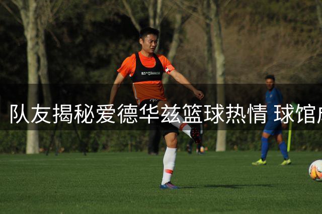 队友揭秘爱德华兹篮球热情 球馆成其第二个家